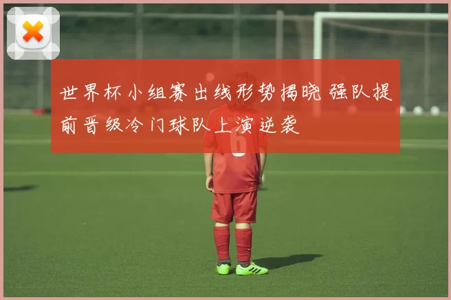 世界杯小组赛出线形势揭晓 强队提前晋级冷门球队上演逆袭