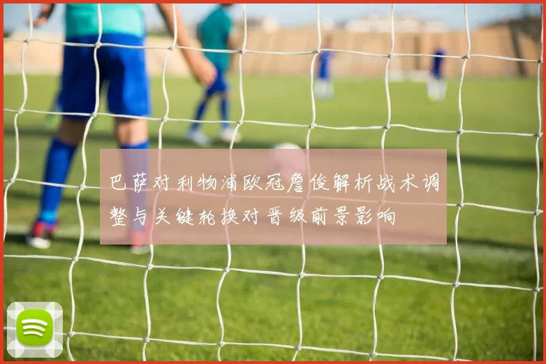 巴萨对利物浦欧冠詹俊解析战术调整与关键轮换对晋级前景影响