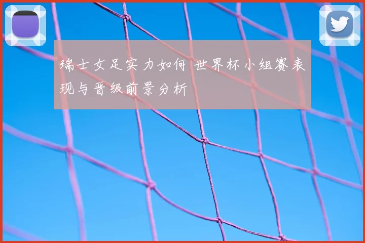 瑞士女足实力如何 世界杯小组赛表现与晋级前景分析