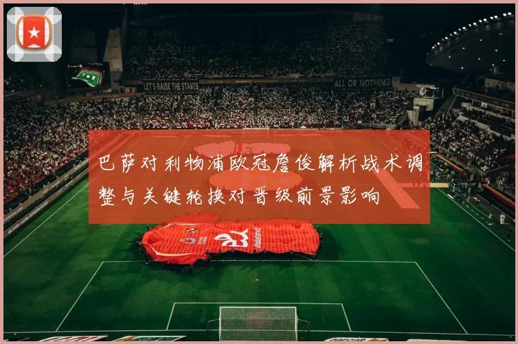 巴萨对利物浦欧冠詹俊解析战术调整与关键轮换对晋级前景影响