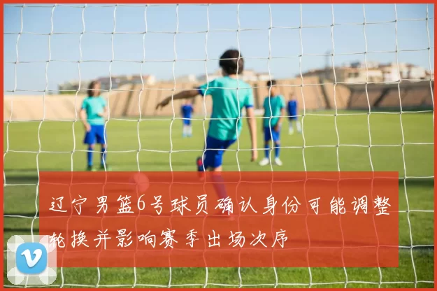 辽宁男篮6号球员确认身份可能调整轮换并影响赛季出场次序