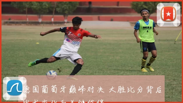 德国葡萄牙巅峰对决 大胜比分背后战术变化和关键伤停