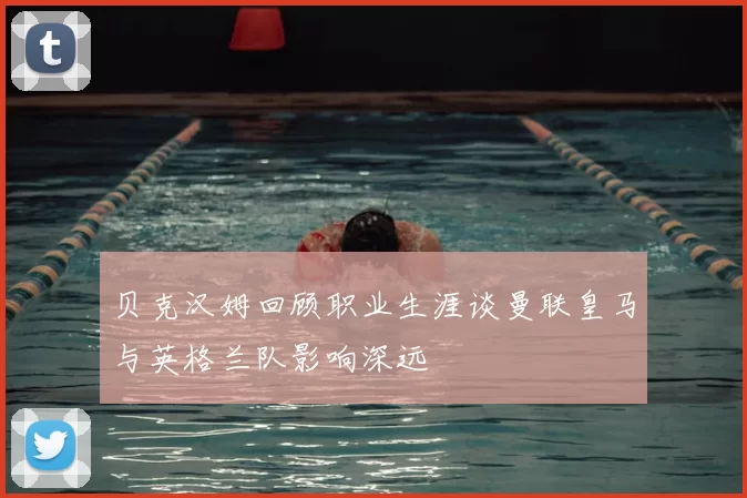 贝克汉姆回顾职业生涯谈曼联皇马与英格兰队影响深远