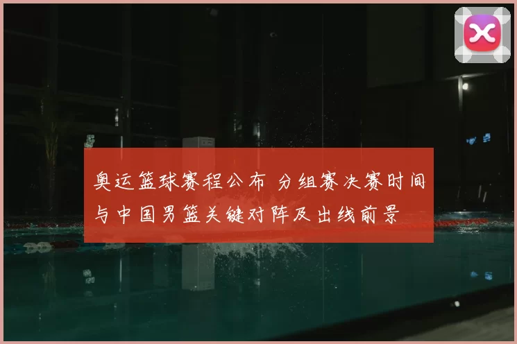 奥运篮球赛程公布 分组赛决赛时间与中国男篮关键对阵及出线前景