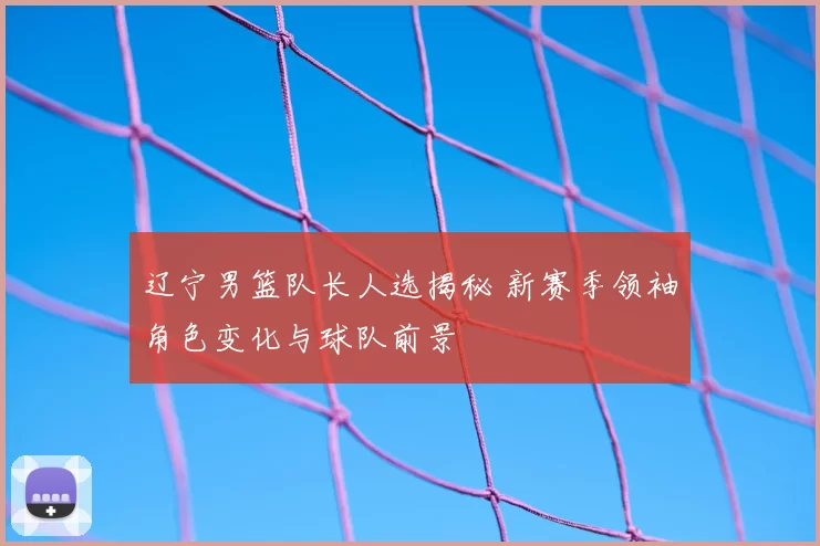 辽宁男篮队长人选揭秘 新赛季领袖角色变化与球队前景