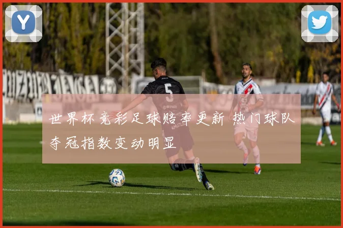世界杯竞彩足球赔率更新 热门球队夺冠指数变动明显