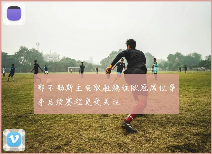 那不勒斯主场取胜稳住欧冠席位争夺后续赛程更受关注