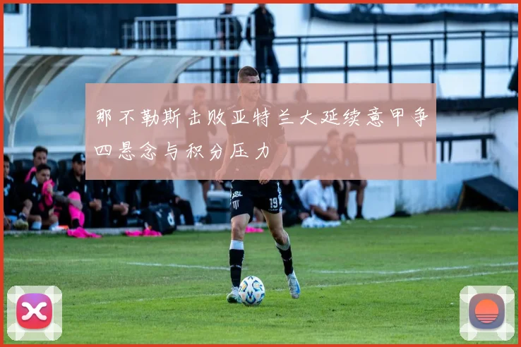 那不勒斯击败亚特兰大延续意甲争四悬念与积分压力