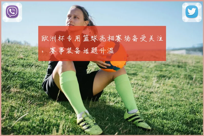 欧洲杯专用篮球亮相赛场备受关注,赛事装备话题升温